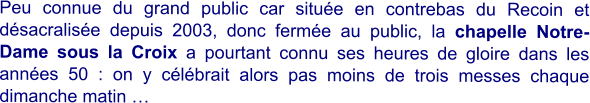 Peu connue du grand public car située en contrebas du Recoin et désacralisée depuis 2003, donc fermée au public, la chapelle Notre-Dame sous la Croix a pourtant connu ses heures de gloire dans les années 50 : on y célébrait alors pas moins de trois messes chaque dimanche matin …